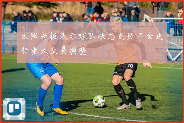 太阳老板表示球队状态良好不会进行重大交易调整