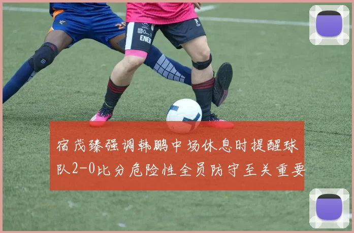 宿茂臻强调韩鹏中场休息时提醒球队2-0比分危险性全员防守至关重要