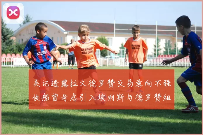 美记透露拉文德罗赞交易意向不强快船曾考虑引入埃利斯与德罗赞组合