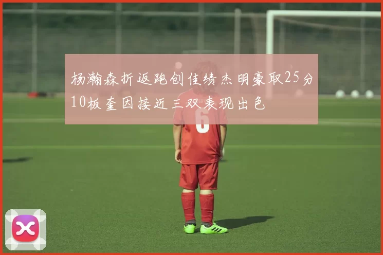 杨瀚森折返跑创佳绩杰明豪取25分10板奎因接近三双表现出色