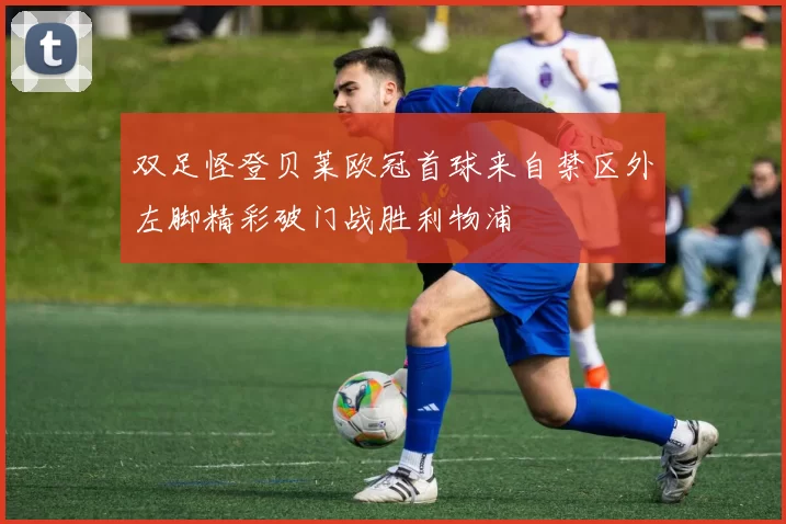 双足怪登贝莱欧冠首球来自禁区外左脚精彩破门战胜利物浦