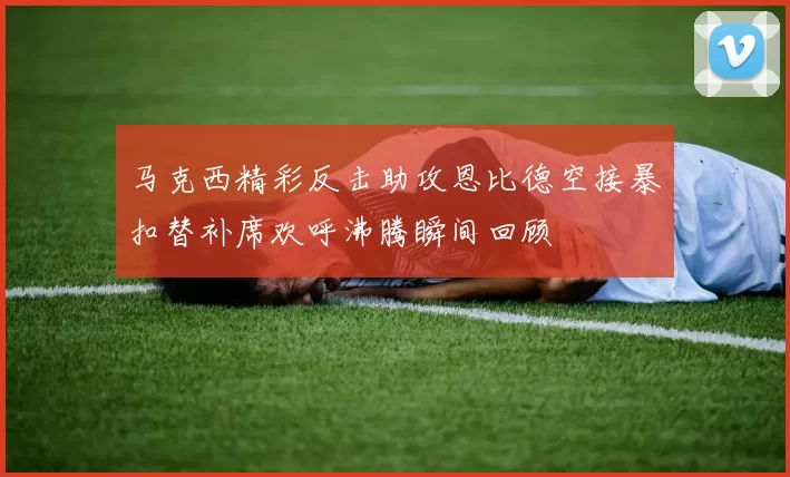 马克西精彩反击助攻恩比德空接暴扣替补席欢呼沸腾瞬间回顾