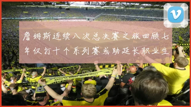 詹姆斯连续八次总决赛之旅回顾七年仅打十个系列赛或助延长职业生涯
