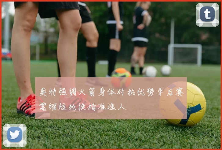 奥特强调火箭身体对抗优势季后赛需缩短轮换精准选人