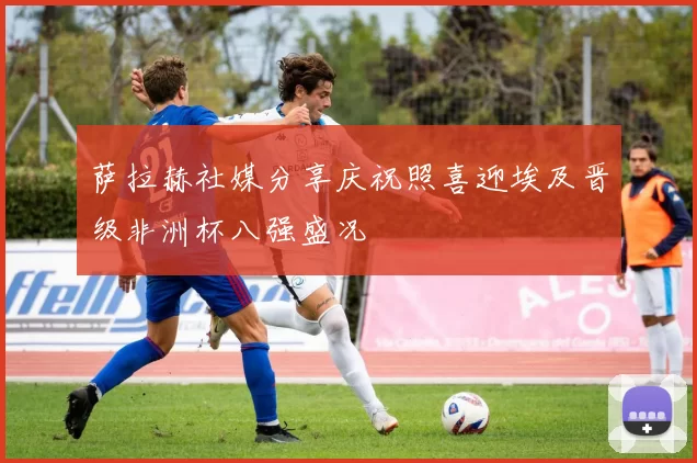 萨拉赫社媒分享庆祝照喜迎埃及晋级非洲杯八强盛况