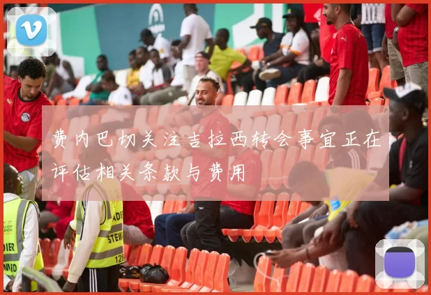 费内巴切关注吉拉西转会事宜正在评估相关条款与费用